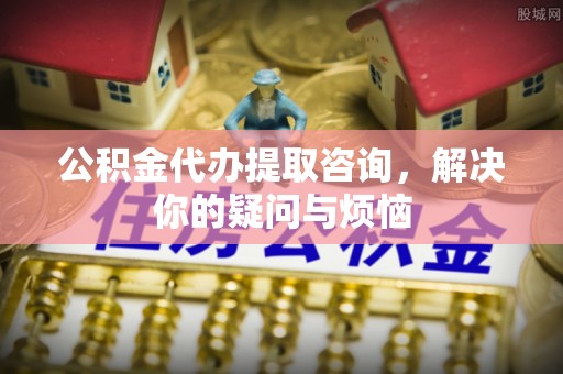 老河口公积金代办提取咨询，解决你的疑问与烦恼