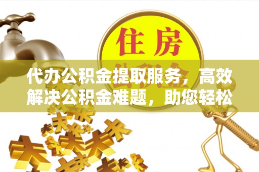 老河口代办公积金提取服务，高效解决公积金难题，助您轻松提取公积金