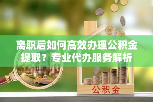 老河口离职后如何高效办理公积金提取？专业代办服务解析