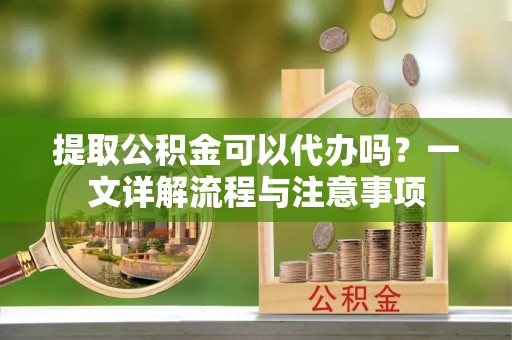 老河口提取公积金可以代办吗？一文详解流程与注意事项