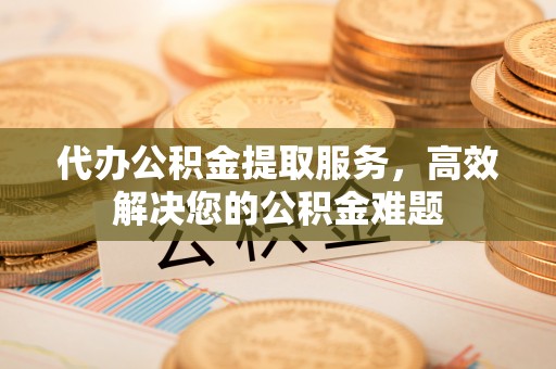 老河口代办公积金提取服务，高效解决您的公积金难题