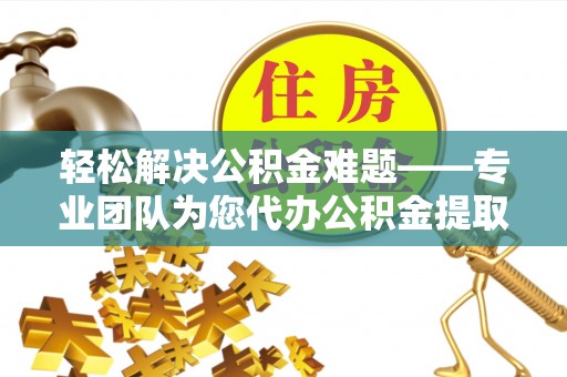 老河口轻松解决公积金难题——专业团队为您代办公积金提取保驾护航