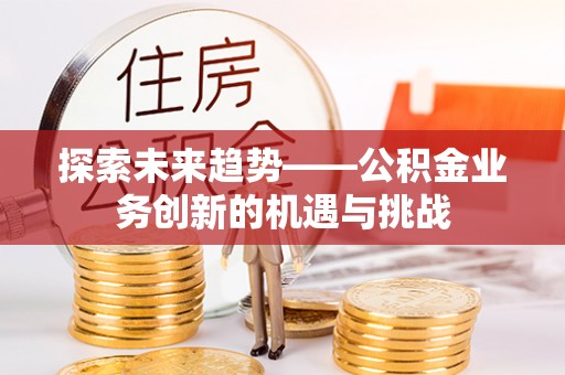 老河口探索未来趋势——公积金业务创新的机遇与挑战