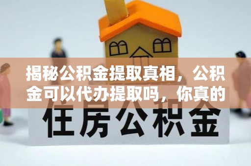 老河口揭秘公积金提取真相，公积金可以代办提取吗，你真的了解吗？