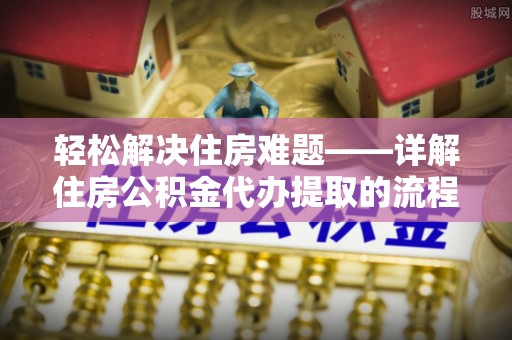 老河口轻松解决住房难题——详解住房公积金代办提取的流程与优势