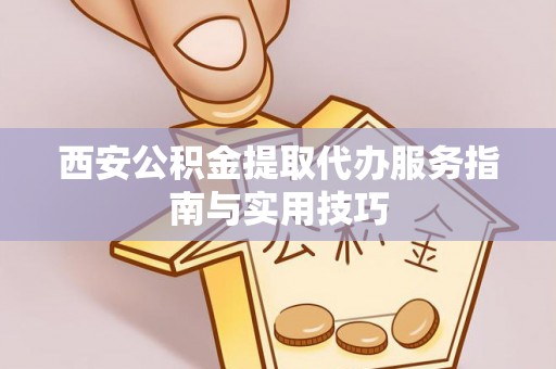 老河口西安公积金提取代办服务指南与实用技巧