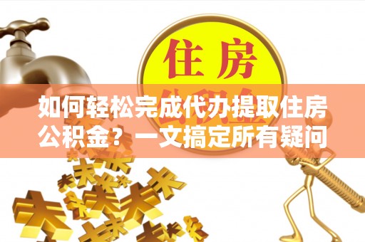 老河口如何轻松完成代办提取住房公积金？一文搞定所有疑问