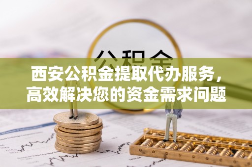 老河口西安公积金提取代办服务，高效解决您的资金需求问题