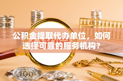 老河口公积金提取代办单位，如何选择可靠的服务机构？