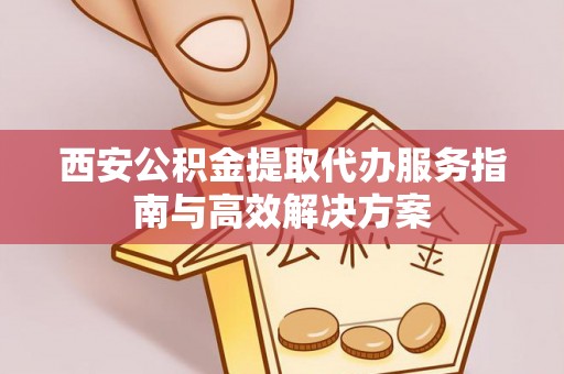老河口西安公积金提取代办服务指南与高效解决方案