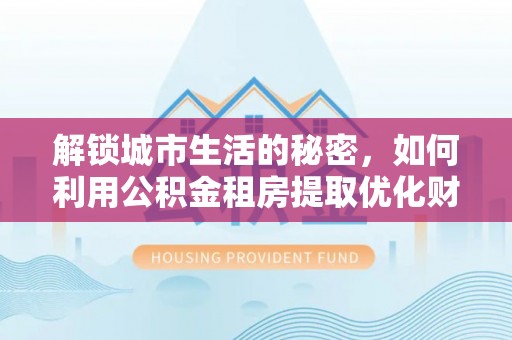 老河口解锁城市生活的秘密，如何利用公积金租房提取优化财务规划