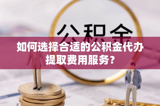 老河口如何选择合适的公积金代办提取费用服务？