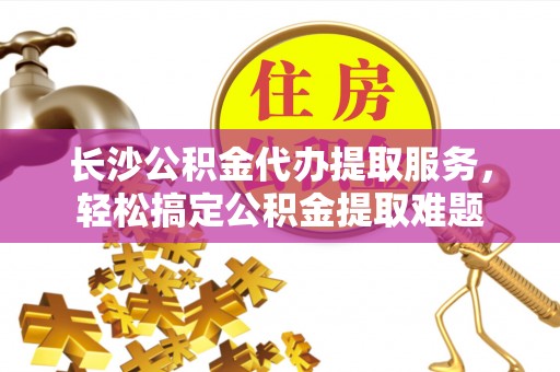 老河口长沙公积金代办提取服务，轻松搞定公积金提取难题