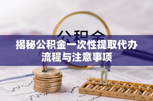 老河口揭秘公积金一次性提取代办流程与注意事项