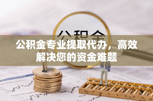 老河口公积金专业提取代办，高效解决您的资金难题