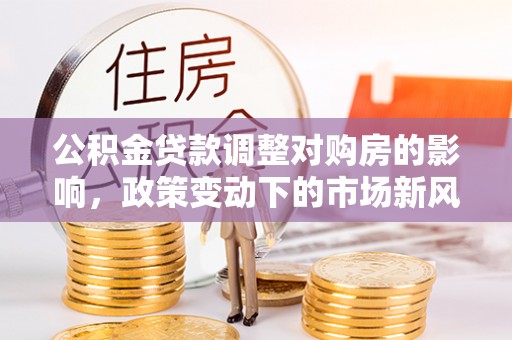 老河口公积金贷款调整对购房的影响，政策变动下的市场新风向