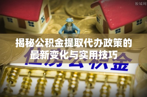 老河口揭秘公积金提取代办政策的最新变化与实用技巧
