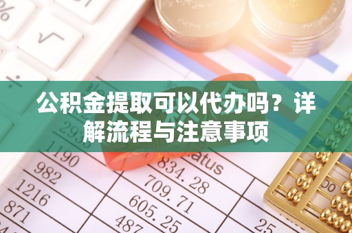 老河口公积金提取可以代办吗？详解流程与注意事项