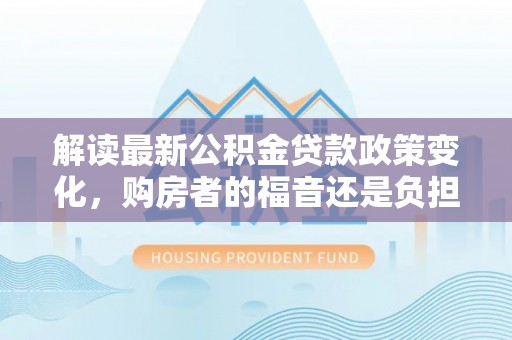 老河口解读最新公积金贷款政策变化，购房者的福音还是负担？