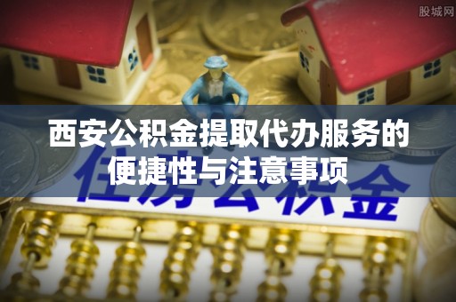 老河口西安公积金提取代办服务的便捷性与注意事项