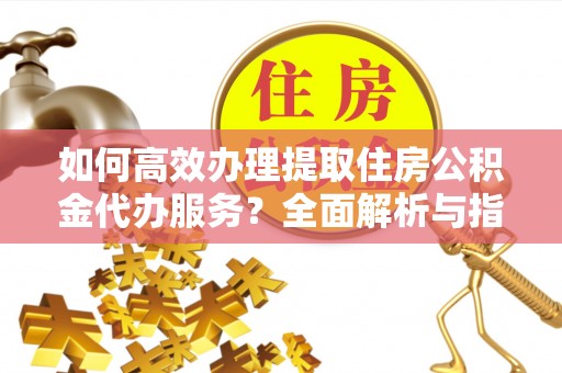 老河口如何高效办理提取住房公积金代办服务？全面解析与指南