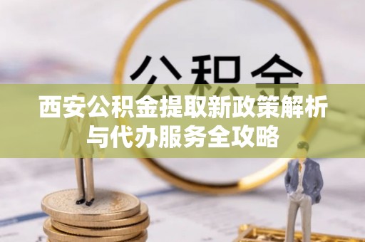 老河口西安公积金提取新政策解析与代办服务全攻略
