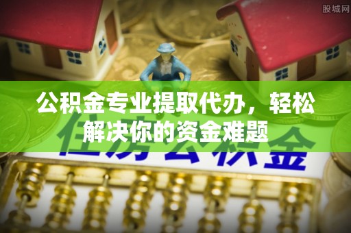 老河口公积金专业提取代办，轻松解决你的资金难题
