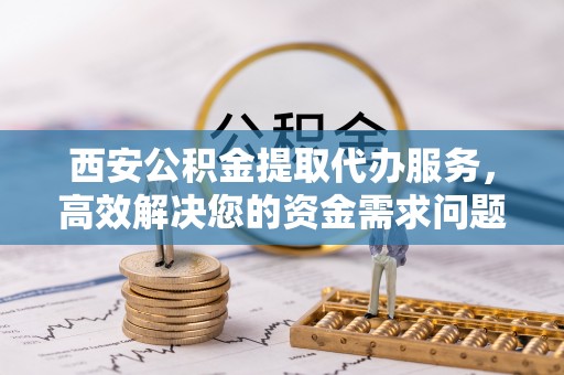 老河口西安公积金提取代办服务，高效解决您的资金需求问题