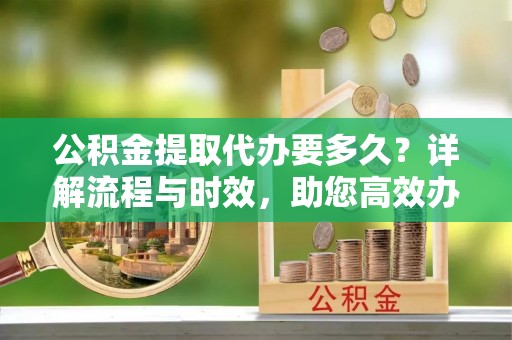 老河口公积金提取代办要多久？详解流程与时效，助您高效办理