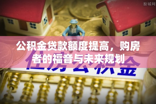 老河口公积金贷款额度提高，购房者的福音与未来规划