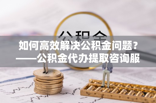 老河口如何高效解决公积金问题？——公积金代办提取咨询服务指南