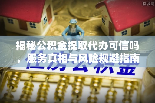 老河口揭秘公积金提取代办可信吗，服务真相与风险规避指南