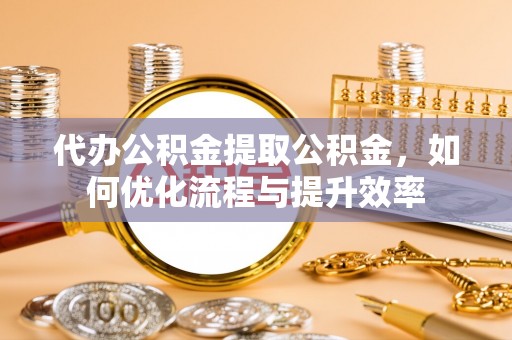 老河口代办公积金提取公积金，如何优化流程与提升效率