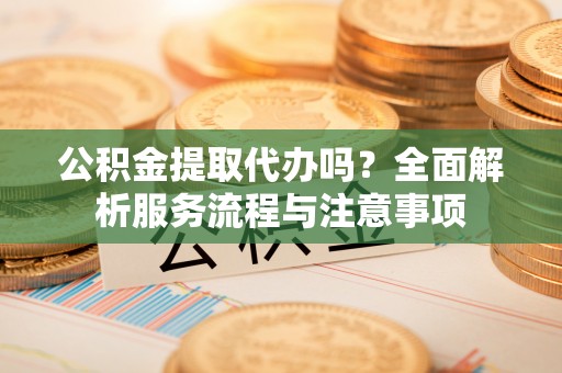 老河口公积金提取代办吗？全面解析服务流程与注意事项