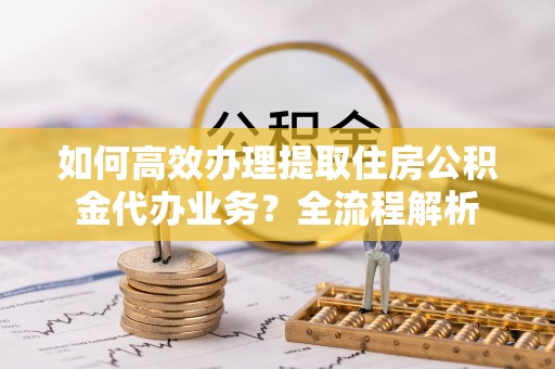 老河口如何高效办理提取住房公积金代办业务？全流程解析