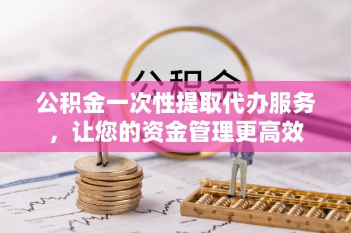 老河口公积金一次性提取代办服务，让您的资金管理更高效