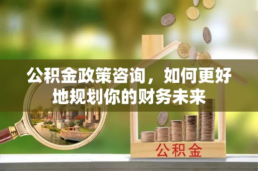 老河口公积金政策咨询，如何更好地规划你的财务未来