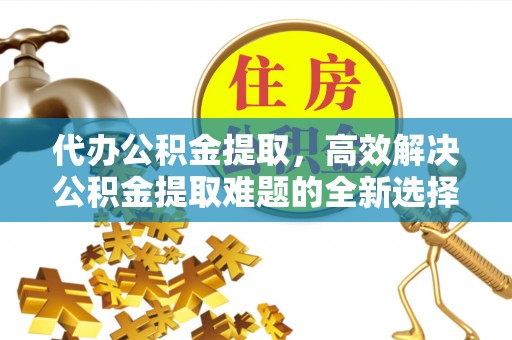 老河口代办公积金提取，高效解决公积金提取难题的全新选择