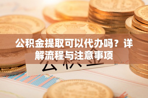 老河口公积金提取可以代办吗？详解流程与注意事项
