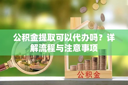 老河口公积金提取可以代办吗？详解流程与注意事项