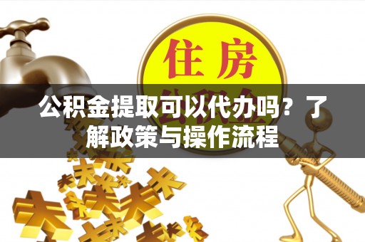 老河口公积金提取可以代办吗？了解政策与操作流程