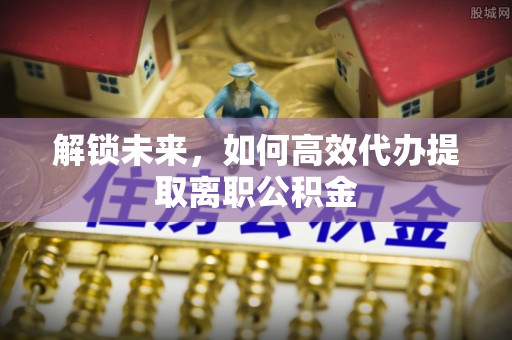 老河口解锁未来，如何高效代办提取离职公积金