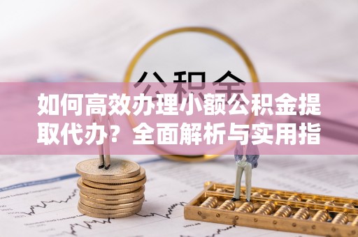 老河口如何高效办理小额公积金提取代办？全面解析与实用指南