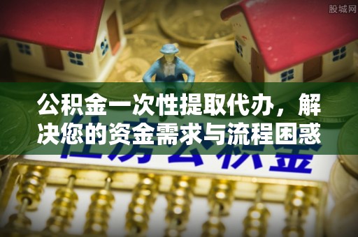 老河口公积金一次性提取代办，解决您的资金需求与流程困惑