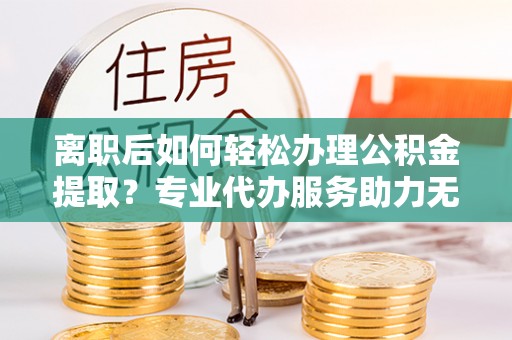 老河口离职后如何轻松办理公积金提取？专业代办服务助力无忧