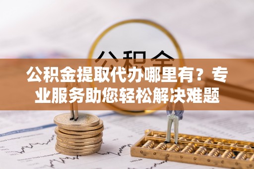 老河口公积金提取代办哪里有？专业服务助您轻松解决难题