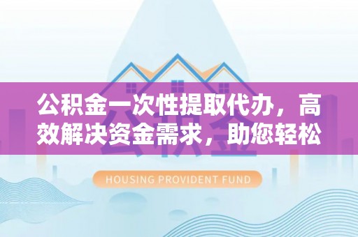 老河口公积金一次性提取代办，高效解决资金需求，助您轻松应对生活难题