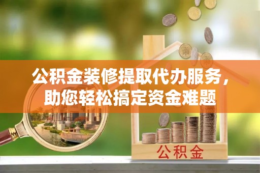 老河口公积金装修提取代办服务，助您轻松搞定资金难题