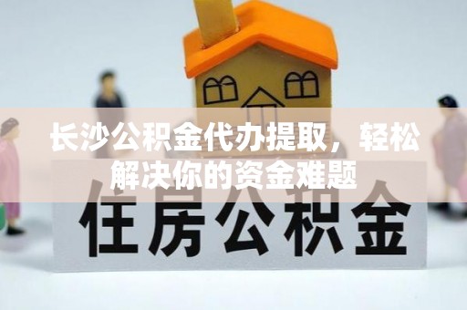 老河口长沙公积金代办提取，轻松解决你的资金难题
