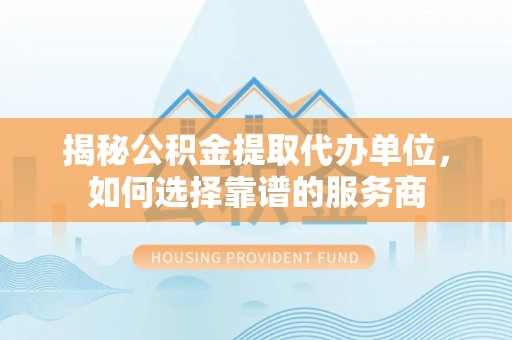 老河口揭秘公积金提取代办单位，如何选择靠谱的服务商